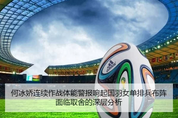 何冰娇连续作战体能警报响起国羽女单排兵布阵面临取舍的深层分析